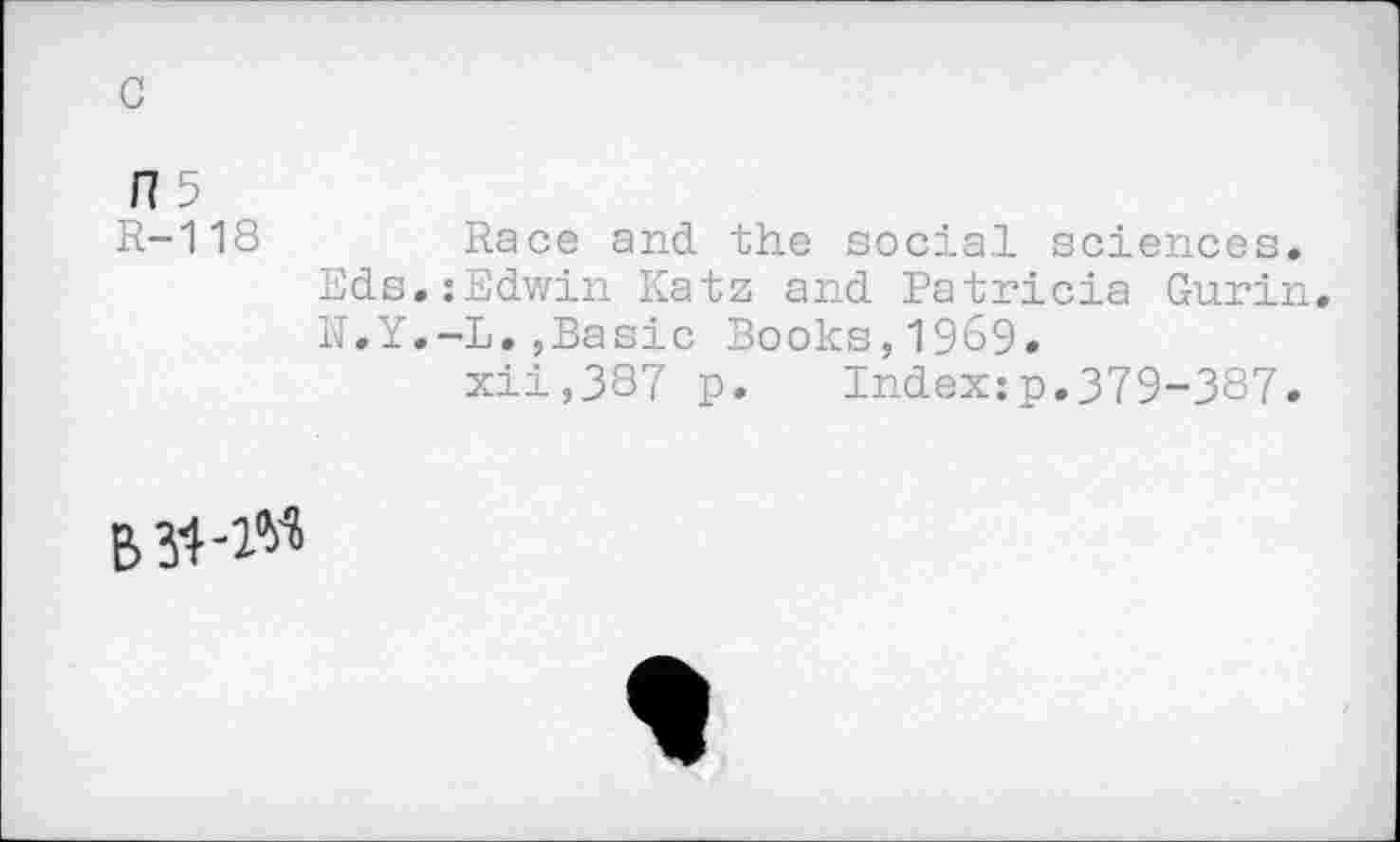 ﻿175
R-118	Race and the social sciences.
Eds.:Edwin Katz and Patricia Gurin N.Y.-L.,Basic Books,1969.
xii,387 p. Index:p.379-387.
B 34-1«